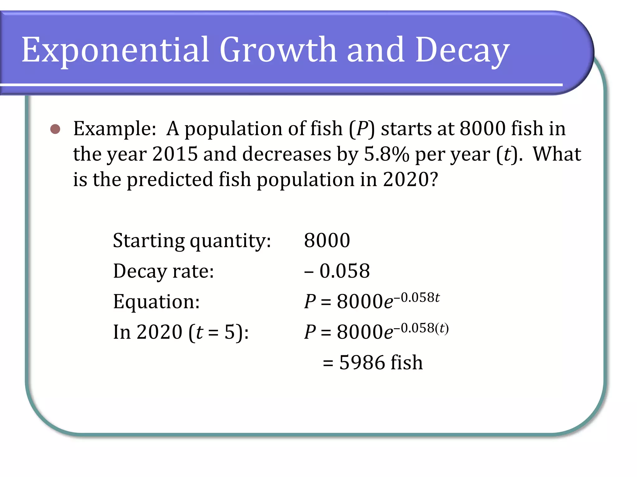 Exponential Growth and Decay
⚫ Example: A population of fish (P) starts at 8000 fish in
the year 2015 and decreases by 5.8% per year (t). What
is the predicted fish population in 2020?
Starting quantity: 8000
Decay rate: – 0.058
Equation: P = 8000e–0.058t
In 2020 (t = 5): P = 8000e–0.058(t)
= 5986 fish
 
