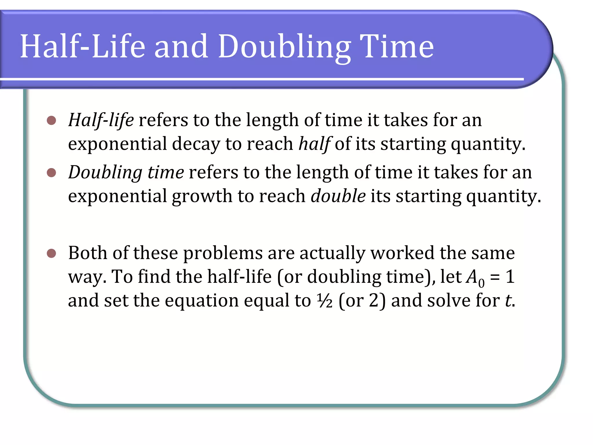 Half-Life and Doubling Time
⚫ Half-life refers to the length of time it takes for an
exponential decay to reach half of its starting quantity.
⚫ Doubling time refers to the length of time it takes for an
exponential growth to reach double its starting quantity.
⚫ Both of these problems are actually worked the same
way. To find the half-life (or doubling time), let A0 = 1
and set the equation equal to ½ (or 2) and solve for t.
 