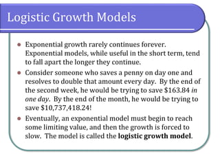 Logistic Growth Models
⚫ Exponential growth rarely continues forever.
Exponential models, while useful in the short term, tend
to fall apart the longer they continue.
⚫ Consider someone who saves a penny on day one and
resolves to double that amount every day. By the end of
the second week, he would be trying to save $163.84 in
one day. By the end of the month, he would be trying to
save $10,737,418.24!
⚫ Eventually, an exponential model must begin to reach
some limiting value, and then the growth is forced to
slow. The model is called the logistic growth model.
 