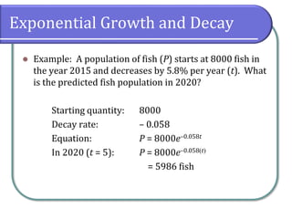 Exponential Growth and Decay
⚫ Example: A population of fish (P) starts at 8000 fish in
the year 2015 and decreases by 5.8% per year (t). What
is the predicted fish population in 2020?
Starting quantity: 8000
Decay rate: – 0.058
Equation: P = 8000e–0.058t
In 2020 (t = 5): P = 8000e–0.058(t)
= 5986 fish
 