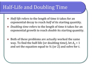 Half-Life and Doubling Time
⚫ Half-life refers to the length of time it takes for an
exponential decay to reach half of its starting quantity.
⚫ Doubling time refers to the length of time it takes for an
exponential growth to reach double its starting quantity.
⚫ Both of these problems are actually worked the same
way. To find the half-life (or doubling time), let A0 = 1
and set the equation equal to ½ (or 2) and solve for t.
 