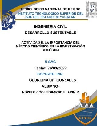 TECNOLOGICO NACIONAL DE MEXICO
INSTITUTO TECNOLOGICO SUPERIOR DEL
SUR DEL ESTADO DE YUCATAN
INGENIERIA CIVIL
DESARROLLO SUSTENTABLE
ACTIVIDAD 6: LA IMPORTANCIA DEL
MÉTODO CIENTÍFICO EN LA INVESTIGACIÓN
BIOLÓGICA
5 AVC
Fecha: 26/09/2022
DOCENTE: ING.
GEORGINA CHI GONZALES
ALUMNO:
NOVELO COOL EDUARDO BLADIMIR
 