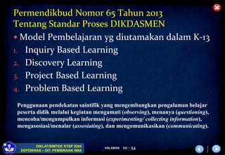 HALAMAN
DIKLAT/BIMTEK KTSP 2009
DEPDIKNAS – DIT. PEMBINAAN SMA
Permendikbud Nomor 65 Tahun 2013
Tentang Standar Proses DIKDASMEN
 Model Pembelajaran yg diutamakan dalam K-13
1. Inquiry Based Learning
2. Discovery Learning
3. Project Based Learning
4. Problem Based Learning
10 - 54
Penggunaan pendekatan saintifik yang mengembangkan pengalaman belajar
peserta didik melalui kegiatan mengamati (observing), menanya (questioning),
mencoba/mengumpulkan informasi (experimenting/ collecting information),
mengasosiasi/menalar (assosiating), dan mengomunikasikan (communicating).
 