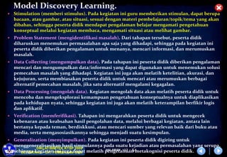 HALAMAN
DIKLAT/BIMTEK KTSP 2009
DEPDIKNAS – DIT. PEMBINAAN SMA
Model Discovery Learning.
 Stimulation (memberi stimulus). Pada kegiatan ini guru memberikan stimulan, dapat berupa
bacaan, atau gambar, atau situasi, sesuai dengan materi pembelajaran/topik/tema yang akan
dibahas, sehingga peserta didik mendapat pengalaman belajar mengamati pengetahuan
konseptual melalui kegiatan membaca, mengamati situasi atau melihat gambar.
 Problem Statement (mengidentifikasi masalah). Dari tahapan tersebut, peserta didik
diharuskan menemukan permasalahan apa saja yang dihadapi, sehingga pada kegiatan ini
peserta didik diberikan pengalaman untuk menanya, mencari informasi, dan merumuskan
masalah.
 Data Collecting (mengumpulkan data). Pada tahapan ini peserta didik diberikan pengalaman
mencari dan mengumpulkan data/informasi yang dapat digunakan untuk menemukan solusi
pemecahan masalah yang dihadapi. Kegiatan ini juga akan melatih ketelitian, akurasi, dan
kejujuran, serta membiasakan peserta didik untuk mencari atau merumuskan berbagai
alternatif pemecahan masalah, jika satu alternatif mengalami kegagalan.
 Data Processing (mengolah data). Kegiatan mengolah data akan melatih peserta didik untuk
mencoba dan mengeksplorasi kemampuan pengetahuan konseptualnya untuk diaplikasikan
pada kehidupan nyata, sehingga kegiatan ini juga akan melatih keterampilan berfikir logis
dan aplikatif.
 Verification (memferifikasi). Tahapan ini mengarahkan peserta didik untuk mengecek
kebenaran atau keabsahan hasil pengolahan data, melalui berbagai kegiatan, antara lain
bertanya kepada teman, berdiskkusi, atau mencari sumber yang relevan baik dari buku atau
media, serta mengasosiasikannya sehingga menjadi suatu kesimpulan.
 Generalization (menyimpulkan). Pada kegiatan ini peserta didik digiring untuk
menggeneralisasikan hasil simpulannya pada suatu kejadian atau permasalahan yang serupa,
sehingga kegiatan ini juga dapat melatih pengetahuan metakognisi peserta didik.
12 - 54
 