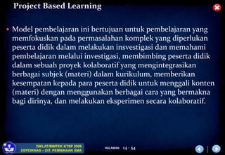 HALAMAN
DIKLAT/BIMTEK KTSP 2009
DEPDIKNAS – DIT. PEMBINAAN SMA
Project Based Learning
 Model pembelajaran ini bertujuan untuk pembelajaran yang
memfokuskan pada permasalahan komplek yang diperlukan
peserta didik dalam melakukan insvestigasi dan memahami
pembelajaran melalui investigasi, membimbing peserta didik
dalam sebuah proyek kolaboratif yang mengintegrasikan
berbagai subjek (materi) dalam kurikulum, memberikan
kesempatan kepada para peserta didik untuk menggali konten
(materi) dengan menggunakan berbagai cara yang bermakna
bagi dirinya, dan melakukan eksperimen secara kolaboratif.
14 - 54
 