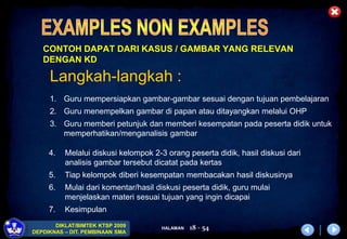HALAMAN
DIKLAT/BIMTEK KTSP 2009
DEPDIKNAS – DIT. PEMBINAAN SMA
18 - 54
CONTOH DAPAT DARI KASUS / GAMBAR YANG RELEVAN
DENGAN KD
Langkah-langkah :
1. Guru mempersiapkan gambar-gambar sesuai dengan tujuan pembelajaran
2. Guru menempelkan gambar di papan atau ditayangkan melalui OHP
3. Guru memberi petunjuk dan memberi kesempatan pada peserta didik untuk
memperhatikan/menganalisis gambar
4. Melalui diskusi kelompok 2-3 orang peserta didik, hasil diskusi dari
analisis gambar tersebut dicatat pada kertas
5. Tiap kelompok diberi kesempatan membacakan hasil diskusinya
6. Mulai dari komentar/hasil diskusi peserta didik, guru mulai
menjelaskan materi sesuai tujuan yang ingin dicapai
7. Kesimpulan
 