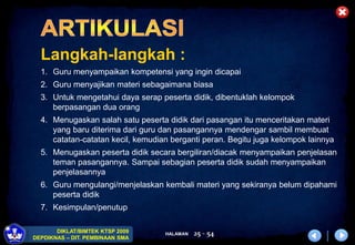 HALAMAN
DIKLAT/BIMTEK KTSP 2009
DEPDIKNAS – DIT. PEMBINAAN SMA
25 - 54
Langkah-langkah :
1. Guru menyampaikan kompetensi yang ingin dicapai
2. Guru menyajikan materi sebagaimana biasa
3. Untuk mengetahui daya serap peserta didik, dibentuklah kelompok
berpasangan dua orang
4. Menugaskan salah satu peserta didik dari pasangan itu menceritakan materi
yang baru diterima dari guru dan pasangannya mendengar sambil membuat
catatan-catatan kecil, kemudian berganti peran. Begitu juga kelompok lainnya
5. Menugaskan peserta didik secara bergiliran/diacak menyampaikan penjelasan
teman pasangannya. Sampai sebagian peserta didik sudah menyampaikan
penjelasannya
6. Guru mengulangi/menjelaskan kembali materi yang sekiranya belum dipahami
peserta didik
7. Kesimpulan/penutup
 