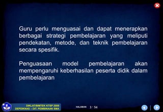 HALAMAN
DIKLAT/BIMTEK KTSP 2009
DEPDIKNAS – DIT. PEMBINAAN SMA
3 - 54
Guru perlu menguasai dan dapat menerapkan
berbagai strategi pembelajaran yang meliputi
pendekatan, metode, dan teknik pembelajaran
secara spesifik.
Penguasaan model pembelajaran akan
mempengaruhi keberhasilan peserta didik dalam
pembelajaran
 