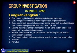 HALAMAN
DIKLAT/BIMTEK KTSP 2009
DEPDIKNAS – DIT. PEMBINAAN SMA
31 - 54
(SHARAN, 1992)
Langkah-langkah :
1. Guru membagi kelas dalam beberapa kelompok heterogen
2. Guru menjelaskan maksud pembelajaran dan tugas kelompok
3. Guru memanggil ketua kelompok dan setiap kelompok mendapat tugas
satu materi/tugas yang berbeda dari kelompok lain
4. Masing-masing kelompok membahas materi yang sudah ada secara
kooperatif yang bersifat penemuan
5. Setelah selesai diskusi, juru bicara kelompok menyampaikan hasil
pembahasan kelompok
6. Guru memberikan penjelasan singkat sekaligus memberi kesimpulan
7. Evaluasi
8. Penutup
 