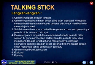 HALAMAN
DIKLAT/BIMTEK KTSP 2009
DEPDIKNAS – DIT. PEMBINAAN SMA
32 - 54
Langkah-langkah :
1. Guru menyiapkan sebuah tongkat
2. Guru menyampaikan materi pokok yang akan dipelajari, kemudian
memberikan kesempatan kepada peserta didik untuk membaca dan
mempelajari materi.
3. Setelah selesai membaca materi/buku pelajaran dan mempelajarinya,
peserta didik menutup bukunya.
4. Guru mengambil tongkat dan memberikan kepada peserta didik,
setelah itu guru memberikan pertanyaan dan peserta didik yang
memegang tongkat tersebut harus menjawabnya, demikian
seterusnya sampai sebagian besar peserta didik mendapat bagian
untuk menjawab setiap pertanyaan dari guru
5. Guru memberikan kesimpulan
6. Evaluasi
7. Penutup
 