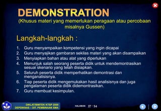 HALAMAN
DIKLAT/BIMTEK KTSP 2009
DEPDIKNAS – DIT. PEMBINAAN SMA
37 - 54
(Khusus materi yang memerlukan peragaan atau percobaan
misalnya Gussen)
Langkah-langkah :
1. Guru menyampaikan kompetensi yang ingin dicapai
2. Guru menyajikan gambaran sekilas materi yang akan disampaikan
3. Menyiapkan bahan atau alat yang diperlukan
4. Menunjuk salah seorang peserta didik untuk mendemontrasikan
sesuai skenario yang telah disiapkan.
5. Seluruh peserta didik memperhatikan demontrasi dan
menganalisisnya.
6. Tiap peserta didik mengemukakan hasil analisisnya dan juga
pengalaman peserta didik didemontrasikan.
7. Guru membuat kesimpulan.
 