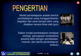 HALAMAN
DIKLAT/BIMTEK KTSP 2009
DEPDIKNAS – DIT. PEMBINAAN SMA
4 - 54
Model pembelajaran adalah bentuk
pembelajaran yang menggambarkan
kegiatan dari awal sampai akhir yang
disajikan secara khas oleh guru
Dalam model pembelajaran terdapat
strategi pencapaian kompetensi
peserta didik dengan pendekatan,
metode, dan teknik pembelajaran
tertentu
 