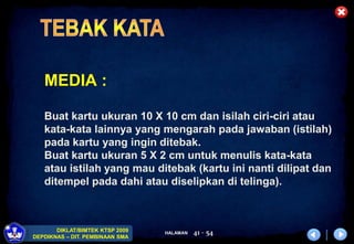 HALAMAN
DIKLAT/BIMTEK KTSP 2009
DEPDIKNAS – DIT. PEMBINAAN SMA
41 - 54
MEDIA :
Buat kartu ukuran 10 X 10 cm dan isilah ciri-ciri atau
kata-kata lainnya yang mengarah pada jawaban (istilah)
pada kartu yang ingin ditebak.
Buat kartu ukuran 5 X 2 cm untuk menulis kata-kata
atau istilah yang mau ditebak (kartu ini nanti dilipat dan
ditempel pada dahi atau diselipkan di telinga).
 