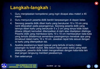 HALAMAN
DIKLAT/BIMTEK KTSP 2009
DEPDIKNAS – DIT. PEMBINAAN SMA
42 - 54
Langkah-langkah :
1. Guru menjelaskan kompetensi yang ingin dicapai atau materi ± 45
menit.
2. Guru menyuruh peserta didik berdiri berpasangan di depan kelas
4. Seorang peserta didik diberi kartu yang berukuran 10 x 10 cm yang
nanti dibacakan pada pasangannya. Seorang peserta didik yang
lainnya diberi kartu yang berukuran 5 x 2 cm yang isinya tidak boleh
dibaca (dilipat) kemudian ditempelkan di dahi atau diselipkan ditelinga.
Peserta didik yang membawa kartu 10 x 10 cm membacakan kata-kata
yang tertulis didalamnya sementara pasangannya menebak apa yang
dimaksud dalam kartu 10 x 10 cm. Jawaban tepat bila sesuai dengan
isi kartu yang ditempelkan tsb.
5. Apabila jawabannya tepat (sesuai yang tertulis di kartu) maka
pasangan itu boleh duduk. Bila belum tepat pada waktu yang telah
ditetapkan, peserta didik boleh mengarahkan dengan kata-kata lain
asal jangan langsung memberi jawabannya.
6. Dan seterusnya
 