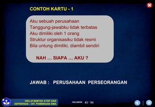 HALAMAN
DIKLAT/BIMTEK KTSP 2009
DEPDIKNAS – DIT. PEMBINAAN SMA
43 - 54
CONTOH KARTU - 1
Aku sebuah perusahaan
Tanggung-jawabku tidak terbatas
Aku dimiliki oleh 1 orang
Struktur organisasiku tidak resmi
Bila untung dimiliki, diambil sendiri
NAH … SIAPA … AKU ?
JAWAB : PERUSAHAAN PERSEORANGAN
 