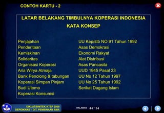 HALAMAN
DIKLAT/BIMTEK KTSP 2009
DEPDIKNAS – DIT. PEMBINAAN SMA
44 - 54
LATAR BELAKANG TIMBULNYA KOPERASI INDONESIA
KATA KONSEP
Penjajahan UU Kep/stb NO 91 Tahun 1992
Penderitaan Asas Demokrasi
Kemiskinan Ekonomi Rakyat
Solidaritas Alat Distribusi
Organisasi Koperasi Asas Pancasila
Aria Wirya Atmaja UUD 1945 Pasal 23
Bank Penolong & tabungan UU No 12 Tahun 1997
Koperasi Simpan Pinjam UU No 25 Tahun 1992
Budi Utomo Serikat Dagang Islam
Koperasi Konsumsi
CONTOH KARTU - 2
 