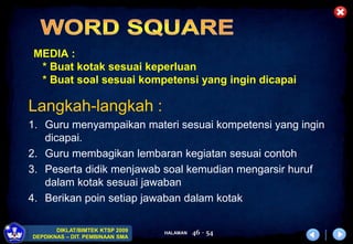 HALAMAN
DIKLAT/BIMTEK KTSP 2009
DEPDIKNAS – DIT. PEMBINAAN SMA
46 - 54
MEDIA :
* Buat kotak sesuai keperluan
* Buat soal sesuai kompetensi yang ingin dicapai
Langkah-langkah :
1. Guru menyampaikan materi sesuai kompetensi yang ingin
dicapai.
2. Guru membagikan lembaran kegiatan sesuai contoh
3. Peserta didik menjawab soal kemudian mengarsir huruf
dalam kotak sesuai jawaban
4. Berikan poin setiap jawaban dalam kotak
 