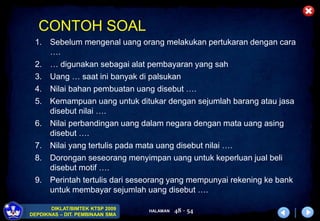 HALAMAN
DIKLAT/BIMTEK KTSP 2009
DEPDIKNAS – DIT. PEMBINAAN SMA
48 - 54
CONTOH SOAL
1. Sebelum mengenal uang orang melakukan pertukaran dengan cara
….
2. … digunakan sebagai alat pembayaran yang sah
3. Uang … saat ini banyak di palsukan
4. Nilai bahan pembuatan uang disebut ….
5. Kemampuan uang untuk ditukar dengan sejumlah barang atau jasa
disebut nilai ….
6. Nilai perbandingan uang dalam negara dengan mata uang asing
disebut ….
7. Nilai yang tertulis pada mata uang disebut nilai ….
8. Dorongan seseorang menyimpan uang untuk keperluan jual beli
disebut motif ….
9. Perintah tertulis dari seseorang yang mempunyai rekening ke bank
untuk membayar sejumlah uang disebut ….
 