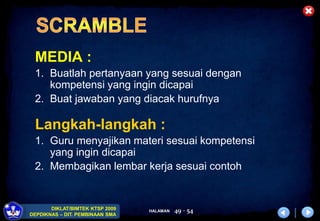 HALAMAN
DIKLAT/BIMTEK KTSP 2009
DEPDIKNAS – DIT. PEMBINAAN SMA
49 - 54
MEDIA :
1. Buatlah pertanyaan yang sesuai dengan
kompetensi yang ingin dicapai
2. Buat jawaban yang diacak hurufnya
Langkah-langkah :
1. Guru menyajikan materi sesuai kompetensi
yang ingin dicapai
2. Membagikan lembar kerja sesuai contoh
 