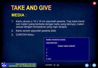 HALAMAN
DIKLAT/BIMTEK KTSP 2009
DEPDIKNAS – DIT. PEMBINAAN SMA
51 - 54
MEDIA :
1. Kartu ukuran ± 10 x 15 cm sejumlah peserta. Tiap kartu berisi
sub materi (yang berbeda dengan kartu yang lainnya), materi
sesuai dengan kompetensi yang ingin dicapai
2. Kartu contoh sejumlah peserta didik
3. CONTOH Kartu :
NAMA PESERTA DIDIK :
SUB MATERI :
NAMA YANG DIBERI
1.
2
3.
4. dst.
 