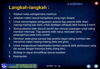 HALAMAN
DIKLAT/BIMTEK KTSP 2009
DEPDIKNAS – DIT. PEMBINAAN SMA
52 - 54
Langkah-langkah :
1. Siapkan kelas sebagaimana mestinya
2. Jelaskan materi sesuai kompetensi yang ingin dicapai
3. Untuk memantapkan penguasaan peserta tiap peserta didik diberi
masing-masing satu kartu untuk dipelajari (dihapal) lebih kurang 5 menit
4. Semua peserta didik disuruh berdiri dan mencari pasangan untuk saling
memberi informasi. Tiap peserta didik harus mencatat nama
pasangannya pada kartu contoh.
5. Demikian seterusnya sampai tiap peserta dapat saling memberi dan
menerima materi masing-masing (take and give).
6. Untuk mengevaluasi keberhasilan berikan peserta didik pertanyaan yang
tak sesuai dengan kartunya (kartu orang lain).
7. Strategi ini dapat dimodifikasi sesuai keadaan
8. Kesimpulan
Lanjutan
 