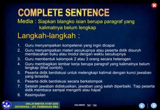 HALAMAN
DIKLAT/BIMTEK KTSP 2009
DEPDIKNAS – DIT. PEMBINAAN SMA
54 - 54
Media : Siapkan blangko isian berupa paragraf yang
kalimatnya belum lengkap
Langkah-langkah :
1. Guru menyampaikan kompetensi yang ingin dicapai
2. Guru menyampaikan materi secukupnya atau peserta didik disuruh
membacakan buku atau modul dengan waktu secukupnya
3. Guru membentuk kelompok 2 atau 3 orang secara heterogen
4. Guru membagikan lembar kerja berupa paragraf yang kalimatnya belum
lengkap (lihat contoh).
5. Peserta didik berdiskusi untuk melengkapi kalimat dengan kunci jawaban
yang tersedia.
6. Peserta didik berdiskusi secara berkelompok
7. Setelah jawaban didiskusikan, jawaban yang salah diperbaiki. Tiap peserta
didik membaca sampai mengerti atau hapal
8. Kesimpulan
 