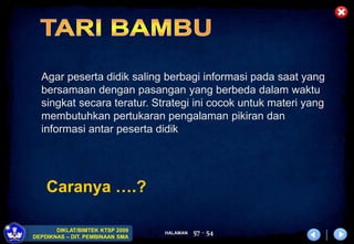 HALAMAN
DIKLAT/BIMTEK KTSP 2009
DEPDIKNAS – DIT. PEMBINAAN SMA
57 - 54
Caranya ….?
Agar peserta didik saling berbagi informasi pada saat yang
bersamaan dengan pasangan yang berbeda dalam waktu
singkat secara teratur. Strategi ini cocok untuk materi yang
membutuhkan pertukaran pengalaman pikiran dan
informasi antar peserta didik
 
