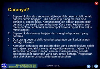 HALAMAN
DIKLAT/BIMTEK KTSP 2009
DEPDIKNAS – DIT. PEMBINAAN SMA
58 - 54
Caranya?
1. Separuh kelas atau seperempat jika jumlah peserta didik terlalu
banyak berdiri berjajar . Jika ada cukup ruang mereka bisa
berjajar di depan kelas. Kemungkinan lain adalah peserta didik
berjajar di sela-sela deretan bangku. Cara yang kedua ini akan
memudahkan pembentukan kelompok karena diperlukan waktu
relatif singkat.
2. Separuh kelas lainnya berjajar dan menghadap jajaran yang
pertama
3. Dua orang peserta didik yang berpasangan dari kedua jajaran
berbagi informasi.
4. Kemudian satu atau dua peserta didik yang berdiri di ujung salah
satu jajaran pindah ke ujung lainnya di jajarannya. Jajaran ini
kemudian bergeser. Dengan cara ini masing-masing peserta
didik mendapat pasangan yang baru untuk berbagi. Pergeseran
bisa dilakukan terus sesuai dengan kebutuhan
 
