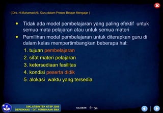 HALAMAN
DIKLAT/BIMTEK KTSP 2009
DEPDIKNAS – DIT. PEMBINAAN SMA
6 - 54
 Tidak ada model pembelajaran yang paling efektif untuk
semua mata pelajaran atau untuk semua materi
 Pemilihan model pembelajaran untuk diterapkan guru di
dalam kelas mempertimbangkan beberapa hal:
1. tujuan pembelajaran
2. sifat materi pelajaran
3. ketersediaan fasilitas
4. kondisi peserta didik
5. alokasi waktu yang tersedia
( Drs. H.Muhamad Ali, Guru dalam Proses Belajar Mengajar )
 