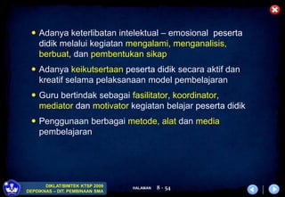 HALAMAN
DIKLAT/BIMTEK KTSP 2009
DEPDIKNAS – DIT. PEMBINAAN SMA
8 - 54
 Adanya keterlibatan intelektual – emosional peserta
didik melalui kegiatan mengalami, menganalisis,
berbuat, dan pembentukan sikap
 Adanya keikutsertaan peserta didik secara aktif dan
kreatif selama pelaksanaan model pembelajaran
 Guru bertindak sebagai fasilitator, koordinator,
mediator dan motivator kegiatan belajar peserta didik
 Penggunaan berbagai metode, alat dan media
pembelajaran
 