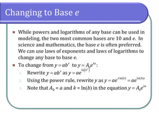 Changing to Base e
⚫ While powers and logarithms of any base can be used in
modeling, the two most common bases are 10 and e. In
science and mathematics, the base e is often preferred.
We can use laws of exponents and laws of logarithms to
change any base to base e.
⚫ To change from to :
1. Rewrite as
2. Using the power rule, rewrite y as
3. Note that A0 = a and k = ln(b) in the equation
x
y ab
= 0
kx
y A e
=
x
y ab
=
( )
ln x
b
y ae
=
( ) ( )
ln ln
x b b x
y ae ae
= =
0
kx
y A e
=
 