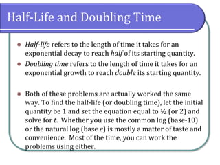 Half-Life and Doubling Time
⚫ Half-life refers to the length of time it takes for an
exponential decay to reach half of its starting quantity.
⚫ Doubling time refers to the length of time it takes for an
exponential growth to reach double its starting quantity.
⚫ Both of these problems are actually worked the same
way. To find the half-life (or doubling time), let the initial
quantity be 1 and set the equation equal to ½ (or 2) and
solve for t. Whether you use the common log (base-10)
or the natural log (base e) is mostly a matter of taste and
convenience. Most of the time, you can work the
problems using either.
 