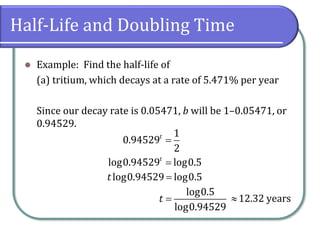 Half-Life and Doubling Time
⚫ Example: Find the half-life of
(a) tritium, which decays at a rate of 5.471% per year
Since our decay rate is 0.05471, b will be 1–0.05471, or
0.94529.
=
1
0.94529
2
t
=
log0.94529 log0.5
t
=
log0.94529 log0.5
t
=
log0.5
log0.94529
t 12.32 years
 