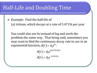 Half-Life and Doubling Time
⚫ Example: Find the half-life of
(a) tritium, which decays at a rate of 5.471% per year
You could also use ln instead of log and work the
problem the same way. That being said, sometimes you
may want to find the continuous decay rate to use in an
exponential function, .
( ) 0
kt
A t A e
=
( ) ( )
( )
ln 0.94529
0
0.05626
0
t
t
A t A e
A t A e−
=
=
 