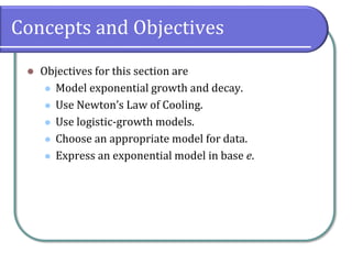 Concepts and Objectives
⚫ Objectives for this section are
⚫ Model exponential growth and decay.
⚫ Use Newton’s Law of Cooling.
⚫ Use logistic-growth models.
⚫ Choose an appropriate model for data.
⚫ Express an exponential model in base e.
 