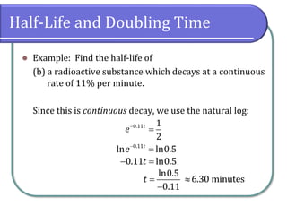 Half-Life and Doubling Time
⚫ Example: Find the half-life of
(b) a radioactive substance which decays at a continuous
rate of 11% per minute.
Since this is continuous decay, we use the natural log:
−
=
0.11 1
2
t
e
−
=
0.11
ln ln0.5
t
e
− =
0.11 ln0.5
t
=
−
ln0.5
0.11
t 6.30 minutes
 
