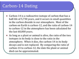 Carbon-14 Dating
⚫ Carbon-14 is a radioactive isotope of carbon that has a
half-life of 5,730 years, and it occurs in small quantities
in the carbon dioxide in our atmosphere. Most of the
carbon on Earth is carbon-12, and the ratio of carbon-14
to carbon-12 in the atmosphere has been calculated for
the last 60,000 years.
⚫ As long as a plant or animal is alive, the ratio of the two
isotopes in its body is close to the ratio in the
atmosphere. When it dies, the carbon-14 in its body
decays and is not replaced. By comparing the ratio of
carbon-14 to carbon-12, the date the plant or animal
died can be approximated.
 