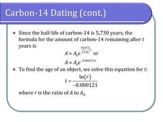 Carbon-14 Dating (cont.)
⚫ Since the half-life of carbon-14 is 5,730 years, the
formula for the amount of carbon-14 remaining after t
years is
⚫ To find the age of an object, we solve this equation for t:
where r is the ratio of A to A0.
( )
ln 0.5
5730
0
0.000121
0
or
t
t
A A e
A A e−


( )
ln
0.000121
r
t =
−
 
