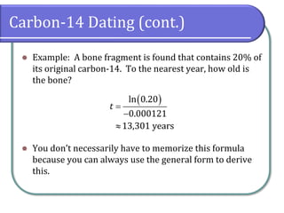Carbon-14 Dating (cont.)
⚫ Example: A bone fragment is found that contains 20% of
its original carbon-14. To the nearest year, how old is
the bone?
⚫ You don’t necessarily have to memorize this formula
because you can always use the general form to derive
this.
( )
ln 0.20
0.000121
13,301 years
t =
−

 