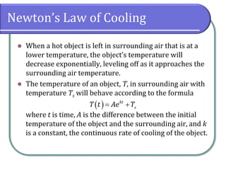 Newton’s Law of Cooling
⚫ When a hot object is left in surrounding air that is at a
lower temperature, the object’s temperature will
decrease exponentially, leveling off as it approaches the
surrounding air temperature.
⚫ The temperature of an object, T, in surrounding air with
temperature Ts will behave according to the formula
where t is time, A is the difference between the initial
temperature of the object and the surrounding air, and k
is a constant, the continuous rate of cooling of the object.
( ) kt
s
T t Ae T
= +
 