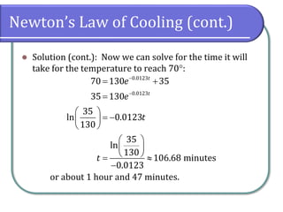Newton’s Law of Cooling (cont.)
⚫ Solution (cont.): Now we can solve for the time it will
take for the temperature to reach 70:
or about 1 hour and 47 minutes.
0.0123
0.0123
70 130 35
35 130
35
ln 0.0123
130
35
ln
130
106.68 minutes
0.0123
t
t
e
e
t
t
−
−
= +
=
 
= −
 
 
 
 
 
= 
−
 