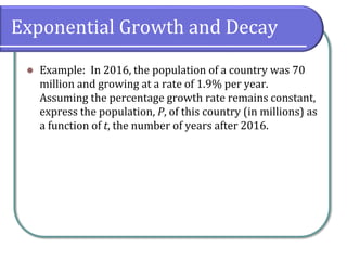 Exponential Growth and Decay
⚫ Example: In 2016, the population of a country was 70
million and growing at a rate of 1.9% per year.
Assuming the percentage growth rate remains constant,
express the population, P, of this country (in millions) as
a function of t, the number of years after 2016.
 