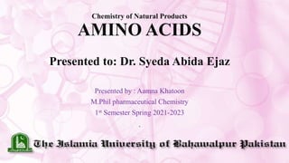 Chemistry of Natural Products
AMINO ACIDS
Presented to: Dr. Syeda Abida Ejaz
Presented by : Aamna Khatoon
M.Phil pharmaceutical Chemistry
1st Semester Spring 2021-2023
.
 