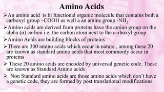 Amino Acids
An amino acid is bi functional organic molecule that contains both a
carboxyl group –COOH as well a an amine group -NH2
Amino acids are derived from proteins have the amino group on the
alpha (α) carbon i.e; the carbon atom next to the carboxyl group
Amino Acids are building blocks of proteins
There are 300 amino acids which occur in nature , among these 20
are known as standard amino acids that most commonly occur in
proteins
 These 20 amino acids are encoded by universal genetic code. These
are known as Standard Amino acids
 Non Standard amino acids are those amino acids which don’t have
a genetic code, they are formed by post translational modifications
 