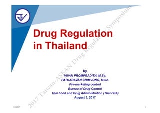 Drug Regulation
in Thailand
by
VIVAN PROMPRADITH, M.Sc.
PATHARAVAN CHIMVONG, M.Sc.
Pre-marketing control
Bureau of Drug Control
Thai Food and Drug Administration (Thai FDA)
August 3, 2017
2
0
1
7
T
a
i
w
a
n
-
A
S
E
A
N
D
r
u
g
R
e
g
u
l
a
t
o
r
y
S
y
m
p
o
s
i
u
m
03/08/2017 1
 