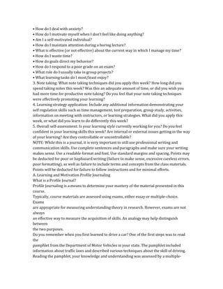 • How do I deal with anxiety?
• How do I motivate myself when I don’t feel like doing anything?
• Am I a self-motivated individual?
• How do I maintain attention during a boring lecture?
• What is effective (or not effective) about the current way in which I manage my time?
• How do I waste time?
• How do goals direct my behavior?
• How do I respond to a poor grade on an exam?
• What role do I usually take in group projects?
• What learning tasks do I most/least enjoy?
3. Note taking: What note taking techniques did you apply this week? How long did you
spend taking notes this week? Was this an adequate amount of time, or did you wish you
had more time for productive note taking? Do you feel that your note taking techniques
were effectively promoting your learning?
4. Learning strategy application: Include any additional information demonstrating your
self regulation skills such as time management, test preparation, group study, activities,
information on meeting with instructors, or learning strategies. What did you apply this
week, or what did you learn to do differently this week?
5. Overall self-assessment: Is your learning style currently working for you? Do you feel
confident in your learning skills this week? Are internal or external issues getting in the way
of your learning? Are they controllable or uncontrollable?
NOTE: While this is a journal, it is very important to still use professional writing and
communication skills. Use complete sentences and paragraphs and make sure your writing
makes sense. Use a readable format and font. Use standard margins and spacing. Points may
be deducted for poor or haphazard writing (failure to make sense, excessive careless errors,
poor formatting), as well as failure to include terms and concepts from the class materials.
Points will be deducted for failure to follow instructions and for minimal efforts.
A. Learning and Motivation Profile Journaling
What is a Profile Journal?
Profile Journaling is a means to determine your mastery of the material presented in this
course.
Typically, course materials are assessed using exams, either essay or multiple-choice.
Exams
are appropriate for measuring understanding theory in research. However, exams are not
always
an effective way to measure the acquisition of skills. An analogy may help distinguish
between
the two purposes.
Do you remember when you first learned to drive a car? One of the first steps was to read
the
pamphlet from the Department of Motor Vehicles in your state. The pamphlet included
information about traffic laws and described various techniques about the skill of driving.
Reading the pamphlet, your knowledge and understanding was assessed by a multiple-
 