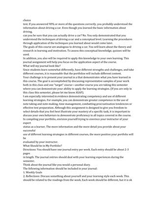 choice
test. If you answered 90% or more of the questions correctly, you probably understood the
information about driving a car. Even though you learned the basic information about
driving,
can you be sure that you can actually drive a car? No. You only demonstrated that you
understood the techniques of driving a car and a conceptual level. Learning the procedures
through application of the techniques you learned about would come later.
The goals of this course are analogous to driving a car. You will learn about the theory and
research in learning and motivation. To assess this conceptual knowledge, quizzes will be
used.
In addition, you also will be required to apply this knowledge to your own learning. This
journal assignment will help you focus on the application aspect of the course.
What will my journal look like?
Since students learn somewhat differently, have different strengths and challenges, and take
different courses, it is reasonable that the portfolios will include different content.
Your challenge is to present your journal in a that demonstrates what you have learned in
this course. The goal is accomplished by discussing representative samples of your work
both in this class and one "target" course—another course you are taking this semester
where you can demonstrate your ability to apply the learning strategies. (If you are only in
this class this semester, please let me know ASAP).
I am especially interested in evidence demonstrating competency and use of different
learning strategies. For example, you can demonstrate greater competence in the use of
note taking and note-making, time management, combatting procrastination tendencies or
effective test preparation. Although this assignment is designed to give you freedom to
select details that you feel best illustrate your mastery of a specific task, it is important to
discuss your own behaviors to demonstrate proficiency in all topics covered in the course.
In compiling your portfolio, envision yourself trying to convince your instructor of your
expert
status as a learner. The more information and the more detail you provide about your
successful
use of different learning strategies in different courses, the more positive your portfolio will
be
evaluated by your instructor.
What Should be in My Portfolio?
Directions: You should have one journal entry per week. Each entry should be about 2-3
pages
in length. The journal entries should deal with your learning experiences during the
semester.
Think about the journal like you would a personal diary.
The following information should be included in your journal:
1. Weekly Goals
2. Reflections: Discuss something about yourself and your learning style each week. This
should be related to the readings from the week. Each week should be different, but it is ok
 