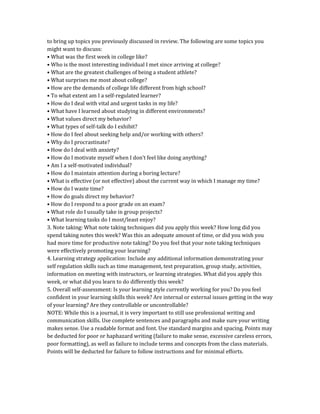 to bring up topics you previously discussed in review. The following are some topics you
might want to discuss:
• What was the first week in college like?
• Who is the most interesting individual I met since arriving at college?
• What are the greatest challenges of being a student athlete?
• What surprises me most about college?
• How are the demands of college life different from high school?
• To what extent am I a self-regulated learner?
• How do I deal with vital and urgent tasks in my life?
• What have I learned about studying in different environments?
• What values direct my behavior?
• What types of self-talk do I exhibit?
• How do I feel about seeking help and/or working with others?
• Why do I procrastinate?
• How do I deal with anxiety?
• How do I motivate myself when I don’t feel like doing anything?
• Am I a self-motivated individual?
• How do I maintain attention during a boring lecture?
• What is effective (or not effective) about the current way in which I manage my time?
• How do I waste time?
• How do goals direct my behavior?
• How do I respond to a poor grade on an exam?
• What role do I usually take in group projects?
• What learning tasks do I most/least enjoy?
3. Note taking: What note taking techniques did you apply this week? How long did you
spend taking notes this week? Was this an adequate amount of time, or did you wish you
had more time for productive note taking? Do you feel that your note taking techniques
were effectively promoting your learning?
4. Learning strategy application: Include any additional information demonstrating your
self regulation skills such as time management, test preparation, group study, activities,
information on meeting with instructors, or learning strategies. What did you apply this
week, or what did you learn to do differently this week?
5. Overall self-assessment: Is your learning style currently working for you? Do you feel
confident in your learning skills this week? Are internal or external issues getting in the way
of your learning? Are they controllable or uncontrollable?
NOTE: While this is a journal, it is very important to still use professional writing and
communication skills. Use complete sentences and paragraphs and make sure your writing
makes sense. Use a readable format and font. Use standard margins and spacing. Points may
be deducted for poor or haphazard writing (failure to make sense, excessive careless errors,
poor formatting), as well as failure to include terms and concepts from the class materials.
Points will be deducted for failure to follow instructions and for minimal efforts.
 