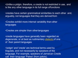 •Unlike a pidgin, therefore, a creole is not restricted in use, and
is like any other language in its full range offunctions
•creoles have certain grammatical similarities to each other and,
arguably, not languages that they are derived from
•Creoles exhibit more internal variability than other
languages
•Creoles are simpler than otherlanguages
•creole languages have generally been regarded as
degenerate, or at best as rudimentary dialects of one
of their parent languages
•'pidgin' and 'creole' are technical terms used by
linguists, and not necessarily by speakers of the
language. For example, speakers of Jamaican Creole
call their language 'Patwa' (from patois).
 