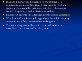  If a pidgin manages to be learned by the children of a
community as a native language, it may become fixed and
acquire a more complex grammar, with fixed phonology,
syntax, morphology, and syntactic embedding
Pidgins can become full languages in only a single generation



"Creolization" is this second stage where the pidgin language
develops into a fully developed native language
The vocabulary, too, will contain more and more words
according to a rational and stable system
 